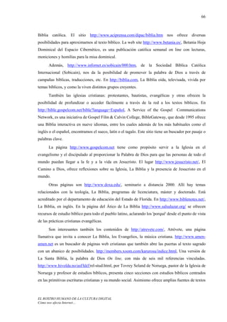 66



Biblia     católica.   El sitio http://www.aciprensa.com/dipac/biblia.htm nos ofrece diversas
posibilidades para aproximarnos al texto bíblico. La web site http://www.betania.es/, Betania Hoja
Dominical del Espacio Cibernético, es una publicación católica semanal on line con lecturas,
moniciones y homilías para la misa dominical.
         Además, http://www.infornet.es/sobicain/000.htm, de la Sociedad Bíblica Católica
Internacional (Sobicain), nos da la posibilidad de promover la palabra de Dios a través de
campañas bíblicas, traducciones, etc. En http://biblia.com, La Biblia oída, televisada, vivida por
temas bíblicos, y como la viven distintos grupos creyentes.
         También las iglesias cristianas: protestantes, bautistas, evangélicas y otras ofrecen la
posibilidad de profundizar o acceder fácilmente a través de la red a los textos bíblicos. En
http://bible.gospelcom.net/bible?language=Español, A Service of the Gospel           Communications
Network, es una iniciativa de Gospel Film & Calvin College, BibleGateway, que desde 1995 ofrece
una Biblia interactiva en nueve idiomas, entre los cuales además de los más habituales como el
inglés o el español, encontramos el sueco, latín o el tagalo. Este sitio tiene un buscador por pasaje o
palabras clave.
         La página http://www.gospelcom.net tiene como propósito servir a la Iglesia en el
evangelismo y el discipulado al proporcionar la Palabra de Dios para que las personas de todo el
mundo puedan llegar a la fe y a la vida en Jesucristo. El lugar http://www.jesucristo.net/, El
Camino a Dios, ofrece reflexiones sobre su Iglesia, La Biblia y la presencia de Jesucristo en el
mundo.
         Otras páginas son http://www.doxa.edu/, seminario a distancia 2000. Allí hay temas
relacionados con la teología, La Biblia, programas de licenciatura, máster y doctorado. Está
acreditado por el departamento de educación del Estado de Florida. En http://www.biblenotes.net/,
La Biblia, en inglés. En la página del Ático de La Biblia http://www.salsalazar.org/ se ofrecen
recursos de estudio bíblico para todo el pueblo latino, aclarando los 'porqué' desde el punto de vista
de las prácticas cristianas evangélicas.
         Son interesantes también los contenidos de http://atrevete.com/, Atrévete, una página
llamativa que invita a conocer La Biblia, los Evangelios, la música cristiana. http://www.amen-
amen.net es un buscador de páginas web cristianas que también abre las puertas al texto sagrado
con un abanico de posibilidades. http://members.xoom.com/karurosu/indice.html, Una versión de
La Santa Biblia, la palabra de Dios On line, con más de seis mil referencias vinculadas.
http://www.hivolda.no/asf/kkf/rel-stud.html, por Tovrey Seland de Noruega, pastor de la Iglesia de
Noruega y profesor de estudios bíblicos, presenta cinco secciones con estudios bíblicos centrados
en las primitivas escrituras cristianas y su mundo social. Asimismo ofrece amplias fuentes de textos



EL ROSTRO HUMANO DE LA CULTURA DIGITAL
Cómo nos afecta Internet…
 