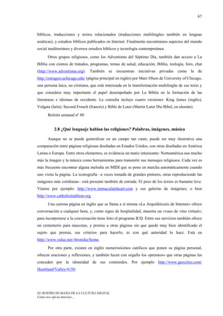 67



bíblicos, traducciones y textos relacionados (traducciones multilingües también en lenguas
asiáticas), y estudios bíblicos publicados en Internet. Finalmente encontramos aspectos del mundo
social mediterráneo y diversos estudios bíblicos y tecnología contemporánea.
      Otros grupos religiosos, como los Adventistas del Séptimo Día, también dan acceso a La
Biblia con cientos de tratados, programas, temas de salud, educación, Biblia, teología, foro, chat
(http://www.adventistas.org).   También    se encuentran     iniciativas   privadas   como   la   de
http://estragon.uchicago.edu/ (página principal en inglés) por Marc Olsen de University of Chicago,
una persona laica, no cristiana, que está interesada en la transformación multilingüe de ese texto y
que considera muy importante el papel desempeñado por La Biblia en la formación de las
literaturas e idiomas de occidente. La consulta incluye cuatro versiones: King James (inglés),
Vulgata (latín), Second French (francés) y Bible de Luter (Martin Luter Die Bibel, en alemán).
      Boletín semanal nº 88


          2.8 ¿Qué lenguaje hablan las religiones? Palabras, imágenes, música

      Aunque no se puede generalizar en un campo tan vasto, puede ser muy ilustrativa una
comparación entre páginas religiosas diseñadas en Estados Unidos, con otras diseñadas en América
Latina o Europa. Entre otros elementos, se evidencia un matiz interesante: Norteamérica usa mucho
más la imagen y la música como herramientas para transmitir sus mensajes religiosos. Cada vez es
más frecuente encontrar alguna melodía en MIDI que se pone en marcha automáticamente cuando
uno visita la página. La iconografía –a veces tomada de grandes pintores, otras reproduciendo las
imágenes más cotidianas– está presente también de entrada. El peso de los textos es bastante leve.
Véanse por ejemplo: http://www.immaculateheart.com y sus galerías de imágenes; o bien
http://www.catholictradition.org.
      Una curiosa página en inglés que se llama a sí misma «La Arquidiócesis de Internet» ofrece
conversación a cualquier hora, y, como signo de hospitalidad, muestra un «vaso de vino virtual»;
para incorporarse a la conversación tiene listo el programa ICQ. Entre sus servicios también ofrece
un cementerio para mascotas, y premia a otras páginas sin que quede muy bien identificado el
sujeto que premia, sus criterios para hacerlo, ni con qué autoridad lo hace. Está en
http://www.value.net/-bromike/home.
      Por otra parte, existen en inglés numerosísimos católicos que ponen su página personal,
ofrecen oraciones y reflexiones, y también lucen con orgullo los «premios» que otras páginas les
conceden por la idoneidad de sus contenidos. Por ejemplo http://www.geocities.com/
Heartland/Valley/4150.




EL ROSTRO HUMANO DE LA CULTURA DIGITAL
Cómo nos afecta Internet…
 