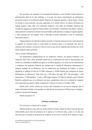 68



      Por una parte, esto responde a la sociología del fenómeno: en los Estados Unidos Internet es
prácticamente parte de la vida cotidiana, y es el país con mayor concentración de ordenadores
personales respecto a su población global. Disponen de máquinas potentes y líneas fuertes. Si bien
en Europa se tiene asimismo una gran capacidad en el sentido técnico, la cultura informática ha
llegado después, sobre todo a los ambientes religiosos. Casi todas las entidades religiosas han
iniciado sus páginas con aspectos institucionales y de estructura, visualmente muy planos. Ahora se
están poniendo en marcha la difusión del incalculable acerbo pictórico europeo en algunas páginas,
y otras apuestan por una imagen vivaz y adecuada al medio informático, como la Conferencia
Episcopal Francesa.
      Algunas Iglesias de tradición ortodoxa presentes en Internet ofrecen el icono como prenda de
lo sagrado. En América Latina se están dando los primeros pasos, y la búsqueda sólo tiene de
momento una constante: se procura evitar el excesivo peso de las imágenes para facilitar las visitas
desde máquinas menos potentes.

Nuevos fondos bibliográficos
      Sin desprenderse completamente de sus tradiciones icónicas, las Iglesias históricas y las
religiones «del Libro» están apostando mucho por la construcción de archivos documentales que
conserven y difundan la sabiduría recogida en sus libros sagrados y los textos de sus comentaristas
o estudiosos más preclaros. Piénsese por ejemplo que la Abadía de Montserrat informatizará el
inmenso catálogo de su biblioteca. Con la colaboración de Telefónica de España, se piensa
digitalizar el catálogo de más de 275.000 volúmenes y 30.000 folletos que configuran el acerbo
bibliográfico de Montserrat. Entre ellos hay 3.700 libros del siglo XVI, 396 incunables, 1.380
manuscritos, 17.000 grabados, 72 atlas y 500 mapas antiguos. El Abad de entonces, padre Sebastiá
Bardolet, explicaba que «si no diéramos este paso, quedaríamos atrás en la voluntad de compartir
esta riqueza del monasterio» (Datos tomados de Catalunya Cristiana, 29 octubre 1998).
      Queda, pues, mucho camino por recorrer para sumergirse en los nuevos lenguajes que el
medio informático facilita, y que pueden ser vehículos de acercamiento al Misterio que acompaña y
sostiene a las personas humanas.
      Boletín semanal nº 25


                                      2.9 Orar en Internet

      El «Via Lucis» o Camino de la Alegría
      Internet puede ser visto como un entorno abierto al futuro. Quizá sea ésta la causa de que tras
relativamente pocos años de presencia de la Iglesia en la Red de redes, exista ya en ella una
devoción que es reciente en la Historia de la Iglesia: el Via Lucis o Camino de la Alegría, es decir,


EL ROSTRO HUMANO DE LA CULTURA DIGITAL
Cómo nos afecta Internet…
 