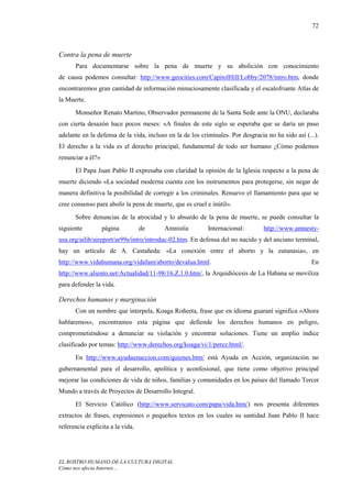 72



Contra la pena de muerte
      Para documentarse sobre la pena de muerte y su abolición con conocimiento
de causa podemos consultar: http://www.geocities.com/CapitolHill/Lobby/2078/intro.htm, donde
encontraremos gran cantidad de información minuciosamente clasificada y el escalofriante Atlas de
la Muerte.
      Monseñor Renato Martino, Observador permanente de la Santa Sede ante la ONU, declaraba
con cierta desazón hace pocos meses: «A finales de este siglo se esperaba que se daría un paso
adelante en la defensa de la vida, incluso en la de los criminales. Por desgracia no ha sido así (...).
El derecho a la vida es el derecho principal, fundamental de todo ser humano ¿Cómo podemos
renunciar a él?»
      El Papa Juan Pablo II expresaba con claridad la opinión de la Iglesia respecto a la pena de
muerte diciendo «La sociedad moderna cuenta con los instrumentos para protegerse, sin negar de
manera definitiva la posibilidad de corregir a los criminales. Renuevo el llamamiento para que se
cree consenso para abolir la pena de muerte, que es cruel e inútil».
      Sobre denuncias de la atrocidad y lo absurdo de la pena de muerte, se puede consultar la
siguiente          página         de     Amnistía          Internacional:        http://www.amnesty-
usa.org/ailib/aireport/ar99s/intro/introduc-02.htm. En defensa del no nacido y del anciano terminal,
hay un artículo de A. Castañeda: «La conexión entre el aborto y la eutanasia», en
http://www.vidahumana.org/vidafam/aborto/devalua.html.                                              En
http://www.aliento.net/Actualidad/11-98/16.Z.1.0.htm/, la Arquidiócesis de La Habana se moviliza
para defender la vida.

Derechos humanos y marginación
      Con un nombre que interpela, Koaga Roñeeta, frase que en idioma guaraní significa «Ahora
hablaremos», encontramos esta página que defiende los derechos humanos en peligro,
comprometiéndose a denunciar su violación y encontrar soluciones. Tiene un amplio índice
clasificado por temas: http://www.derechos.org/koaga/vi/1/perez.html/.
      En http://www.ayudaenaccion.com/quienes.htm/ está Ayuda en Acción, organización no
gubernamental para el desarrollo, apolítica y aconfesional, que tiene como objetivo principal
mejorar las condiciones de vida de niños, familias y comunidades en los países del llamado Tercer
Mundo a través de Proyectos de Desarrollo Integral.
      El Servicio Católico (http://www.servicato.com/papa/vida.htm/) nos presenta diferentes
extractos de frases, expresiones o pequeños textos en los cuales su santidad Juan Pablo II hace
referencia explícita a la vida.




EL ROSTRO HUMANO DE LA CULTURA DIGITAL
Cómo nos afecta Internet…
 