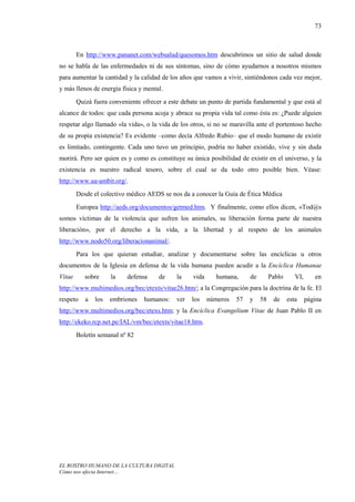 73



        En http://www.pananet.com/websalud/quesomos.htm descubrimos un sitio de salud donde
no se habla de las enfermedades ni de sus síntomas, sino de cómo ayudarnos a nosotros mismos
para aumentar la cantidad y la calidad de los años que vamos a vivir, sintiéndonos cada vez mejor,
y más llenos de energía física y mental.
        Quizá fuera conveniente ofrecer a este debate un punto de partida fundamental y que está al
alcance de todos: que cada persona acoja y abrace su propia vida tal como ésta es: ¿Puede alguien
respetar algo llamado «la vida», o la vida de los otros, si no se maravilla ante el portentoso hecho
de su propia existencia? Es evidente –como decía Alfredo Rubio– que el modo humano de existir
es limitado, contingente. Cada uno tuvo un principio, podría no haber existido, vive y sin duda
morirá. Pero ser quien es y como es constituye su única posibilidad de existir en el universo, y la
existencia es nuestro radical tesoro, sobre el cual se da todo otro posible bien. Véase:
http://www.ua-ambit.org/.
        Desde el colectivo médico AEDS se nos da a conocer la Guía de Ética Médica
        Europea http://aeds.org/documentos/getmed.htm. Y finalmente, como ellos dicen, «Tod@s
somos víctimas de la violencia que sufren los animales, su liberación forma parte de nuestra
liberación», por el derecho a la vida, a la libertad y al respeto de los animales
http://www.nodo50.org/liberacionanimal/.
        Para los que quieran estudiar, analizar y documentarse sobre las encíclicas u otros
documentos de la Iglesia en defensa de la vida humana pueden acudir a la Encíclica Humanae
Vitae      sobre     la   defensa     de     la    vida     humana,      de        Pablo      VI,      en
http://www.multimedios.org/bec/etexts/vitae26.htm/; a la Congregación para la doctrina de la fe. El
respeto    a   los   embriones   humanos:    ver   los    números   57   y    58    de     esta     página
http://www.multimedios.org/bec/etexs.htm; y la Encíclica Evangelium Vitae de Juan Pablo II en
http://ekeko.rcp.net.pe/IAL/vm/bec/etexts/vitae18.htm.
        Boletín semanal nº 82




EL ROSTRO HUMANO DE LA CULTURA DIGITAL
Cómo nos afecta Internet…
 