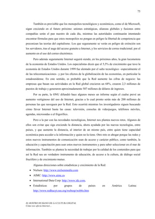 75



      También es previsible que los monopolios tecnológicos y económicos, como el de Microsoft,
sigan creciendo en el futuro próximo: uniones estratégicas, alianzas globales y fusiones entre
compañías serán el pan nuestro de cada día, mientras las autoridades continuarán intentando
encontrar fórmulas para que estos monopolios no pongan en peligro la libertad de competencia que
preconizan las teorías del capitalismo. Los que seguramente se verán en peligro de extinción son
los servidores, tras el auge del acceso gratuito a Internet, y los servicios de correo tradicional. por el
aumento en el uso del correo electrónico.
      Pero además seguramente Internet seguirá siendo, en los próximos años, la gran locomotora
de la economía de Estados Unidos. Los especialistas dicen que el 5,5% de crecimiento que tuvo la
economía de Estados Unidos durante 1999 fue alentado por el salto tecnológico –especialmente el
de las telecomunicaciones– y por los efectos de la globalización de las economías, en particular la
estadounidense. En este sentido, es probable que la Red aumente las cifras de negocio: las
empresas que basan sus actividades en la Red global crecieron un 68%, crearon 2,3 millones de
puestos de trabajo y generaron aproximadamente 507 millones de dólares de ingresos.
      Por su parte, la ONU difundió hace algunos meses un informe según el cualse prevé un
aumento vertiginoso del uso de Internet, gracias a lo cual pronto serán más de 200 millones de
personas las que naveguen por la Red. Esto ocurrirá mientras los investigadores siguen buscando
cómo llevar Internet hasta las casas: televisión, consolas de videojuegos, teléfonos móviles,
agendas, microondas o el frigorífico.
      Pero a la par con las novedades tecnológicas, Internet nos plantea nuevos retos. Algunos de
ellos son evitar que siga creciendo la distancia, ahora ayudada por las nuevas tecnologías, entre
países, y que aumente la distancia, al interior de un mismo país, entre quien tiene capacidad
económica para acceder a la información y quien no la tiene. Otro reto es abogar porque las redes y
estos nuevos instrumentos de comunicación sean de acceso y carácter público, como también, la
educación y capacitación para usar estos nuevos instrumentos y para saber seleccionar en el mar de
información. También se plantea la necesidad de trabajar por la calidad de los contenidos para que
así la Red sea un verdadero instrumento de educación, de acceso a la cultura, de diálogo social
fructífero y de crecimiento mutuo.
      Algunas direcciones sobre estadísticas y crecimiento de la Red:
   • Nielsen: http://www.nielsenmedia.com
   • AIMC: http://www.aimc.es
   • International Data Corp: http://www.idc.com,
   • Estadísticas        por       grupos        de      países       en       América         Latina:
      http://www.redhucyt.oas.org/webesp/web6s.htm



EL ROSTRO HUMANO DE LA CULTURA DIGITAL
Cómo nos afecta Internet…
 