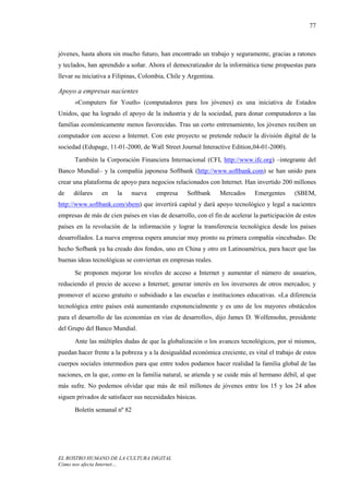 77



jóvenes, hasta ahora sin mucho futuro, han encontrado un trabajo y seguramente, gracias a ratones
y teclados, han aprendido a soñar. Ahora el democratizador de la informática tiene propuestas para
llevar su iniciativa a Filipinas, Colombia, Chile y Argentina.

Apoyo a empresas nacientes
      «Computers for Youth» (computadores para los jóvenes) es una iniciativa de Estados
Unidos, que ha logrado el apoyo de la industria y de la sociedad, para donar computadores a las
familias económicamente menos favorecidas. Tras un corto entrenamiento, los jóvenes reciben un
computador con acceso a Internet. Con este proyecto se pretende reducir la división digital de la
sociedad (Edupage, 11-01-2000, de Wall Street Journal Interactive Edition,04-01-2000).
      También la Corporación Financiera Internacional (CFI, http://www.ifc.org) –integrante del
Banco Mundial– y la compañía japonesa Softbank (http://www.softbank.com) se han unido para
crear una plataforma de apoyo para negocios relacionados con Internet. Han invertido 200 millones
de    dólares    en    la    nueva    empresa      Softbank      Mercados    Emergentes      (SBEM,
http://www.softbank.com/sbem) que invertirá capital y dará apoyo tecnológico y legal a nacientes
empresas de más de cien países en vías de desarrollo, con el fin de acelerar la participación de estos
países en la revolución de la información y lograr la transferencia tecnológica desde los países
desarrollados. La nueva empresa espera anunciar muy pronto su primera compañía «incubada». De
hecho Sofbank ya ha creado dos fondos, uno en China y otro en Latinoamérica, para hacer que las
buenas ideas tecnológicas se conviertan en empresas reales.
      Se proponen mejorar los niveles de acceso a Internet y aumentar el número de usuarios,
reduciendo el precio de acceso a Internet; generar interés en los inversores de otros mercados; y
promover el acceso gratuito o subsidiado a las escuelas e instituciones educativas. «La diferencia
tecnológica entre países está aumentando exponencialmente y es uno de los mayores obstáculos
para el desarrollo de las economías en vías de desarrollo», dijo James D. Wolfensohn, presidente
del Grupo del Banco Mundial.
      Ante las múltiples dudas de que la globalización o los avances tecnológicos, por sí mismos,
puedan hacer frente a la pobreza y a la desigualdad económica creciente, es vital el trabajo de estos
cuerpos sociales intermedios para que entre todos podamos hacer realidad la familia global de las
naciones, en la que, como en la familia natural, se atienda y se cuide más al hermano débil, al que
más sufre. No podemos olvidar que más de mil millones de jóvenes entre los 15 y los 24 años
siguen privados de satisfacer sus necesidades básicas.
      Boletín semanal nº 82




EL ROSTRO HUMANO DE LA CULTURA DIGITAL
Cómo nos afecta Internet…
 