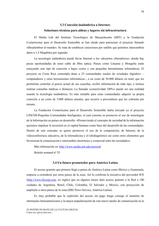 78



                           3.3 Conexión inalámbrica a Internet:
              Soluciones técnicas para aldeas y lugares sin infraestructura

      El Media Lab del Instituto Tecnológico de Massachusetts (MIT) y la Fundación
Costarricense para el Desarrollo Sostenible se han aliado para patrocinar el proyecto llamado
«Desalambrar el mundo». Se trata de establecer conexiones por satélite que permiten intercambiar
datos a 1,5 Megabites por segundo.
      La tecnología inalámbrica puede llevar Internet a los «desiertos cibernéticos», donde hay
pocas oportunidades de tener cable de fibra óptica. Países como Lituania y Mongolia están
ensayando este tipo de conexión a bajos costos y con pequeñas herramientas informáticas. El
proyecto en Costa Rica contempla dotar a 25 comunidades rurales de «ciudades digitales» –
computadores y otras herramientas informáticas–, a un costo de 50.000 dólares en total, que les
permitirán controlar el precio actual de sus cosechas, recibir información de todo tipo, e incluso
realizar consultas médicas a distancia. La llamada «conectividad 100%» puede ser una realidad
usando la tecnología inalámbrica. Es más rentable para estas comunidades adquirir su propia
conexión a un costo de 3.000 dólares anuales, que recurrir a proveedores que les cobrarán por
minuto.
      La Fundación Costarricense para el Desarrollo Sostenible había iniciado ya el proyecto
LINCOS-Pequeñas Comunidades Inteligentes, el cual consiste en promover el uso de tecnologías
de la Información en países en desarrollo. «Promoviendo el concepto de sociedad de la información
quisimos impulsar la inversión en el capital humano como base del desarrollo de las comunidades.
Dentro de este concepto se quiere promover el uso de la computación, de Internet, de la
videoconferencia educativa, de la telemedicina y el telediagnóstico así como otros elementos que
favorezcan la comunicación e intercambio electrónico y comercial entre las sociedades».
      Más información en: http://www.media.mit.edu/unwired
      Boletín semanal nº 55


                     3.4 Un futuro prometedor para América Latina

      El acceso gratuito que primero llegó a países de América Latina como México y Guatemala,
empieza a extenderse por otros países de la zona. Así lo confirma la iniciativa del proveedor IFX
(http://www.ifxcorp.com, en inglés) que en algunos meses dará acceso gratuito a la Red a 100
ciudades de Argentina, Brasil, Chile, Colombia, El Salvador y México, con proyección de
ampliarlo a otros países de la zona (IDG News Service, América Latina).
      Es muy probable que la explosión del acceso sin pago traiga consigo el aumento de
internautas latinoamericanos y la mayor popularización de este nuevo medio de comunicación en la

EL ROSTRO HUMANO DE LA CULTURA DIGITAL
Cómo nos afecta Internet…
 