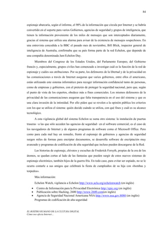 84



espionaje abarcaría, según el informe, el 90% de la información que circula por Internet y se habría
convertido en el soporte para varios Gobiernos, agencias de seguridad y grupos de inteligencia, que
tienen la información proveniente de los miles de mensajes que son interceptados diariamente,
gracias al sistema que utiliza una alarma para avisar de la existencia de mensajes sospechosos. En
una entrevista concedida a la BBC el pasado mes de noviembre, Bill Blick, inspector general de
inteligencia de Australia, confirmaba que su país forma parte de la red Echelon, que depende de
una compañía denominada Jam Echelon Day.
        Miembros del Congreso de los Estados Unidos, del Parlamento Europeo, del Gobierno
francés y, especialmente, grupos civiles han comenzado a investigar cuál es la función de la red de
espionaje y cuáles sus atribuciones. Por su parte, los defensores de la libertad y de la privacidad en
las comunicaciones a través de Internet aseguran que varios gobiernos, entre ellos el americano,
están utilizando este sistema informático para recoger información confidencial tanto de personas,
como de empresas y gobiernos, con el pretexto de proteger la seguridad nacional, pero que, según
el punto de vista de los expertos, obedece más a fines comerciales. Los mismos defensores de la
privacidad de las comunicaciones aseguran que falta transparencia en el uso del sistema y que es
una clara invasión de la intimidad. Por ello piden que se revelen a la opinión pública los criterios
con los que se utiliza el sistema: quién decide cuándo se utiliza, con qué fines y cuál es su alcance
tecnológico.
        A esta vigilancia global del sistema Echelon se suma otro sistema: la instalación de puertas
traseras –a las que sólo acceden las agencias de seguridad– en el software comercial; es el caso de
los navegadores de Internet y de algunos programas de software como el Microsoft Office. Pero
como para cada mal hay un remedio, frente al espionaje de gobiernos y agencias de seguridad
surgen miles de formas para encriptar documentos, se desarrolla software de encriptación muy
avanzado y programas de codificación de alta seguridad que incluso pueden descargarse de la Red.
        Las historias de espionaje, chivatos y escuchas de Frederick Forsyth, propias de la era de los
átomos, se quedan cortas al lado de las fantasías que pueden surgir de estos nuevos sistemas de
espionaje electrónico, también hijos de la guerra fría. En todo caso, para evitar ser espiado, no se le
ocurra contarle a sus amigos que celebrará la fiesta de cumpleaños de su hija con «bombas y
torpedos».
        Más información:
        Echelon Watch, vigilancia a Echelon http://www.aclu.org/echelonwatch (en inglés)
    •    Centro de Información para la Privacidad Electrónica http://epic.org (en inglés)
    •    Publicación sobre Hacking, 2600 http://www.2600.com(en inglés)
    •    Agencia de Seguridad Nacional Americana NSA http://www.nsa.gov:8080 (en inglés)
        Programas de codificación de alta seguridad


EL ROSTRO HUMANO DE LA CULTURA DIGITAL
Cómo nos afecta Internet…
 
