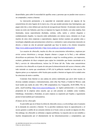 87



desarrollados, para cubrir la necesidad de aquellas zonas y personas que no pueden tener acceso a
un computador y menos a Internet.
      La innovación permanente y la capacidad de sorprender parecen ser algunas de las
características de estos lugares de la nueva era, a los que acuden personas muy heterógeneas, que
pagan entre dos y cinco dólares por una hora de navegación por Internet. Al principio estos locales
tenían un cierto aire bohemio, pero hoy se imponen los lugares de diseño, con salas amplias, bien
iluminadas, mesas especialmente diseñadas, cortinas, sofás, suelos y colores elegantes y
cuidadosamente elegidos. La mayoría están ambientados con música suave, elemento en el que
muchos de estos sitios empiezan a especializarse; algunos incluso cuentan con grandes salas y
tecnologías adaptadas para presentaciones colectivas y seminarios o para actuaciones musicales en
directo; y tienen un clan de personal capacitado que hace la tutoría a los clientes inexpertos
(http://www.andal.es/guiaCiberCafes y http://www.arrakis.es/~marchant/ciberg.htm).
      Los usuarios de cibercafés, muchos de ellos sin conocimientos informáticos, empiezan por
enviar correos electrónicos y navegar, después chatean o juegan en la Red, y más adelante
diversifican sus peticiones. Por ello han empezado a surgir los «working points», con impresoras,
escáners, grabadores de disco compacto para copiar los contenidos que hemos encontrado en la
Red y servicio de videoconferencia, incluso las 24 horas del día. Todas estas características
convierten a los cibercafés en el punto de mira para la democratización del acceso a Internet, sobre
todo teniendo en cuenta que actualmente el 96% de la población mundial no tiene acceso. En
algunos países ya se empiezan a abrir locales para acceder a Internet en lugares de la ciudad como
las estaciones de metro o autobús.
      Conéctate Zona Internet es una cadena de centros multimedia que prevé abrir locales en
diversas ciudades europeas y latinoamericanas, entre ellas Sao Paulo y Ciudad de México; cada
local tendrá una media de entre 160 y 400 computadores (La Vanguardia, 26-05-2000). Por su
parte, easyEverything (http://www.easyeverything.com, en inglés) perteneciente a la compañía
propietaria de la empresa aérea easyJet, que ya está presente en ciudades como Londres,
Edimburgo, Amsterdam y Roterdam, en junio empieza su expansión por España y seguramente
pronto lo hará también por Latinoamérica.

El futuro de los cibercafés
      Es previsible que en el futuro la oferta de cibercafés crezca y se diversifique ante el aumento
de la demanda de conexión a Internet. Ya se perciben tendencias hacia la especialización y el
acceso gratuito a cambio de un consumo mínimo en el local, como ya sucede en algunos de ellos.
Sin embargo, los cibercafés se enfrentan a algunos problemas. La mayoría aún no son rentables y
muchos desaparecerán por el abaratamiento de las telecomunicaciones y computadores, que



EL ROSTRO HUMANO DE LA CULTURA DIGITAL
Cómo nos afecta Internet…
 