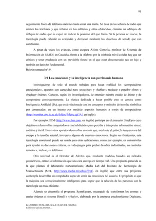 91



seguimiento físico de teléfonos móviles hasta crear una malla. Se basa en las señales de radio que
emiten los teléfonos y que rebotan en los edificios y otros obstáculos, creando un «dibujo» de
reflejos de ondas que es capaz de indicar la posición del que llama. Si la persona se mueve, la
tecnología puede calcular su velocidad y dirección mediante las «huellas» de sonido que van
cambiando.
      A pesar de todos los avances, como asegura Alfons Cornella, profesor de Sistemas de
Información de ESADE en Cataluña, frente a la «fiebre» por la telefonía móvil celular hay que ser
críticos y tener prudencia con un previsible futuro en el que estar desconectado sea un lujo y
también un derecho fundamental.
Boletín semanal nº 84

                3.9 Las emociones y la inteligencia son patrimonio humano

      Investigadores de todo el mundo trabajan para hacer realidad los «computadores
emocionales», aparatos con capacidad para «escuchar» y «hablar»; producir o percibir olores y
obedecer órdenes. Capaces, según los investigadores, de entender nuestro estado de ánimo y de
comportarse consecuentemente. La técnica dedicada a hacer posible esto se conoce como
Inteligencia Artificial (IA), que está relacionada con los conceptos y métodos de interfaz simbólica
por computador, en un intento por modelar aspectos humanos a través de computadores
(http://wombat.doc.ic.ac.uk/foldoc/foldoc.cgi?AI, en inglés).
      Por ejemplo, IBM (http://www.ibm.com, en inglés) participa en el proyecto BlueEyes cuyo
objetivo es desarrollar computadores con habilidades para percibir e interpretar información visual,
auditiva y táctil. Entre otros aparatos desarrollan un ratón que, mediante el pulso, la temperatura del
cuerpo y la tensión arterial, interpreta algunas de nuestras emociones. Según sus fabricantes, esta
tecnología emocional puede ser usada para otras aplicaciones, como por ejemplo, en automóviles
para ayudar en decisiones críticas, en videojuegos para probar desafíos individuales, en controles
remotos e, incluso, en teléfonos.
      Otra novedad es el Detector de Afectos que, mediante modelos basados en métodos
geométricos, extrae la información que una cara entrega en tiempo real. Una propuesta parecida es
la que plantea el laboratorio norteamericano Media Lab del Instituto de Tecnología de
Massachussets (MIT, http://www.media.mit.edu/affect/, en inglés) que entre sus proyectos
contempla desarrollar un computador capaz de sentir las emociones del usuario. El propósito es que
la máquina sea «emocionalmente inteligente» para lograr que la relación de las personas con la
tecnología sea más eficiente.
      Además se desarrolla el programa ScentStream, encargado de transformar los aromas y
enviar órdenes al sistema ISmell o «Huelo», elaborado por la empresa estadounidense Digiscent,

EL ROSTRO HUMANO DE LA CULTURA DIGITAL
Cómo nos afecta Internet…
 