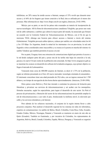 94



telefónicas, un 28% nunca ha tenido acceso a Internet, aunque el 33% reveló que desearía tener
acceso y el 66% de los hogares que tienen conexión a la Red, ésta es utilizada por al menos dos
personas. Más información en: http://www.ibope.com.br (en inglés), (Intercom, 25-02-1999).
      México, por su parte, es uno de los países más avanzados en materia de incorporación de
nuevas tecnologías. Allí la firma de telecomunicaciones canadiense Teleglobe, que posee una vasta
red de cable submarino y satélites que cubren la mayor parte del mundo, ha anunciado que firmará
un acuerdo con la Comisión Federal de Telecomunicaciones de México, con el fin de que la
mexicana TEGL obtenga una licencia para ofrecer accesos a Internet a través del sistema
Globeinternet. Teleglobe proveerá cables ópticos y enlaces por satélite con velocidades entre los 64
y los 155 Kbps. En Argentina, donde la mitad de los internautas vive en provincias, la red está
llegando a sitios considerados antes inaccesibles y se avanza en la puesta en marcha del sistema vía
satélite Teledesic que también permitirá el acceso a la red.
      Por su parte, Uruguay tiene una estructura de comunicaciones digital que permite el acceso a
la red desde cualquier parte del país y posee una de las tarifas más bajas de conexión a la red,
gracias a lo cual el 5,8 por ciento de la población está conectada. En http://www.uruguayxxi.gub.uy
se muestran los avances en desarrollo de software de la industria uruguaya, cuyo primer objetivo es
llegar al mercado de Latinoamérica.
      Venezuela tiene cerca de 400.000 usuarios de Internet, es decir el 1,73% de la población,
según un informe presentado en el foro «El nuevo mercadeo: tecnología orientada al consumidor».
El internauta venezolano tiene una edad promedio de 29,6 años, con un ingreso mensual de 1.789
dólares y un tiempo de navegación de dos horas diarias aproximadamente. (Intercom, 25-09-1998).
      Otros países como Bolivia y Perú han iniciado o continúan los procesos de licitación para
liberalizar y privatizar sus servicios de telecomunicaciones y así acabar con los monopolios,
fórmulas necesarias, según los especialistas, para lograr el desarrollo de este sector. En Perú el
proceso de privatización y liberación del sector de las telecomunicaciones ha permitido ampliar la
red de telecomunicaciones a casi todo el país, fortaleciendo la telefonía móvil, la televisión por
cable y los servicios telemáticos y de Internet.
      Pero además de los esfuerzos nacionales, el conjunto de la región intenta llevar a cabo
proyectos conjuntos. Para analizar el desarrollo regional de los sistemas de redes de informática,
expertos en comunicaciones vía satélite de Belice, Brasil, Colombia, Costa Rica, Cuba, Ecuador,
Estados Unidos, México, Nicaragua, Panamá y Venezuela se reunieron en enero de este año en
Quito (Ecuador). También en Guatemala, y por iniciativa de Colombia, los representantes de
Argentina, Bolivia, Brasil, Canadá, Colombia, España, México, Paraguay y Venezuela se organizó




EL ROSTRO HUMANO DE LA CULTURA DIGITAL
Cómo nos afecta Internet…
 