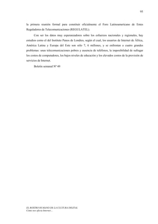 95



la primera reunión formal para constituir oficialmente el Foro Latinoamericano de Entes
Reguladores de Telecomunicaciones (REGULATEL).
      Con ser los datos muy esperanzadores sobre los esfuerzos nacionales y regionales, hay
estudios como el del Instituto Panos de Londres, según el cual, los usuarios de Internet de África,
América Latina y Europa del Este son sólo 7, 6 millones, y se enfrentan a cuatro grandes
problemas: unas telecomunicaciones pobres y ausencia de teléfonos, la imposibilidad de sufragar
los costos de computadores, los bajos niveles de educación y los elevados costos de la provisión de
servicios de Internet.
      Boletín semanal Nº 49




EL ROSTRO HUMANO DE LA CULTURA DIGITAL
Cómo nos afecta Internet…
 