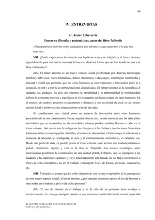 96



                                    IV. ENTREVISTAS

                                       4.1 Javier Echeverría
                   Doctor en filosofía y matemáticas, autor del libro Telépolis
       «Navegando por Internet como ciudadanos que sabemos lo que queremos y lo que nos
       interesa»
       SOI: ¿Puede explicarnos brevemente sus hipótesis acerca de telépolis y el tercer entorno,
especialmente para muchos de nuestros lectores en América Latina que no han tenido acceso a su
libro «Telépolis»?
       J.E.: El tercer entorno es un nuevo espacio social posibilitado por diversas tecnologías
(teléfono, televisión, redes telemáticas, dinero electrónico, videojuegos, tecnologías multimedia y
realidad virtual) que permiten que los seres humanos se interrelacionen e interactúen entre sí a
distancia, en red y a través de representaciones digitalizadas. El primer entorno es la naturaleza, el
segundo, las ciudades. En esos dos entornos la proximidad y la territorialidad (o recintualidad)
definen la estructura métrica y topológica de los escenarios en donde actúan los seres humanos. En
el tercero, en cambio, podemos relacionarnos a distancia y sin necesidad de estar en un mismo
recinto, local o territorio, sino conectándonos a través de redes.
       Si consideramos una ciudad como un espacio de interacción entre seres humanos,
prescindiendo de sus componentes físicas, arquitectónicas, etc., ocurre entonces que las principales
actividades que se desarrollan en las sociedades urbanas pueden también llevarse a cabo en el
tercer entorno. Así ocurre con la infoguerra (o ciberguerra), las Bolsas e instituciones financieras
interconectadas, la investigación científica, el comercio electrónico, el teletrabajo, la educación a
distancia, la telesalud, el teledeporte, el ocio y el entretenimiento electrónicos, el ciberarte, etc.
Desde este punto de vista, es posible pensar el tercer entorno como si fuera una ciudad (a distancia,
global, electrónica, digital) y ésta es la idea de Telépolis. Las nuevas tecnologías antes
mencionadas posibilitan la construcción de una ciudad global, Telépolis, que se superpone a las
ciudades y las metrópolis actuales, y cuyo funcionamiento está basado en los flujos electrónicos a
través de redes telemáticas, no en el traslado o transporte físico de bienes, personas, mercancías,
etc.
       SOI: Teniendo en cuenta que las redes telemáticas son la mayor expresión de la emergencia
de este nuevo espacio social, el tercer entorno, ¿qué ventajas concretas aporta el uso de Internet y
otras redes en el trabajo y en la vida de las personas?
       J.E.: El uso de Internet en el trabajo y en la vida de las personas tiene ventajas e
inconvenientes. La ventaja principal consiste en que aumenta considerablemente nuestra capacidad


EL ROSTRO HUMANO DE LA CULTURA DIGITAL
Cómo nos afecta Internet…
 