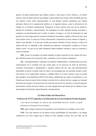 99



generar un poder parlamentario que elabore normas y leyes para el tercer entorno y, en último
término, crear un poder ejecutivo que aplique y haga respetar esas normas. Bien entendido que esos
tres poderes civiles serían transnacionales, lo cual plantea enormes problemas, por romper
principios básicos de la organización política en el segundo entorno, como la soberanía de los
Estados en su territorio jurisdiccional. Humanizar el tercer entorno sería otro de los objetivos,
además de civilizarlo y democratizarlo. Por humanizar las redes entiendo hacerlas accesibles a
cualquiera sin discriminación por la edad, la cultura, la lengua y el nivel de formación de cada
persona, así como lograr que los escenarios telemáticos sean gratos, amables y fáciles de usar, entre
otras muchas cosas. La tarea de civilizar, democratizar y humanizar el tercer entorno es ingente, y
durará varias décadas. Y no hay que olvidar que quienes dominan el tercer entorno, es decir, los
señores del aire, se opondrán a ello, luchando por mantener e incrementar su poder en el nuevo
espacio social. Así que en las redes telemáticas habrá múltiples conflictos, como ya comienza a
ocurrir en Internet.
      SOI: ¿Cómo la sociedad civil puede enfrentar el poder creciente de «los señores del aire»,
que cada día avanzan en el control de redes, contenidos y de los mismos ciudadanos?
      J.E.: Autoorganizándose, exigiendo sus derechos fundamentales y luchando para que haya
representantes de la sociedad civil que tomen parte en los procesos de toma de decisiones.
Asimismo boicoteando o abandonando a aquellos señores del aire que sean particularmente
desmedidos al ejercer su poder sobre las redes y las tecnologías que nos permiten acceder a ellas.
Una tercera vía es organizando comunas o ciudades libres en el tercer entorno, como ya sucede
(por ejemplo, con la plataforma LINUS). Por último, también hay que exigir a los gobiernos y a los
Estados que traten de poner límite al poder creciente de los señores del aire, aunque soy bastante
pesimista con respecto a la eficacia de esta cuarta línea de acción. En resumen, se trata de organizar
movimientos sociales de tercer entorno, así como agrupaciones que luchen por los objetivos antes
mencionados (civilización, democratización y humanización).


                               4.2 María Esther del Moral Pérez
 Profesora de NNTT aplicadas a la Educación de la Universidad de Oviedo (España)
      «Las nuevas tecnologías nos ofrecen una oportunidad única:La escuela no puede
      permanecer al margen de la tecnología»
      SOI: ¿Qué ventajas concretas le ha aportado el uso de Internet en su trabajo y en su vida?
      E.M.: Creo que Internet me ha abierto nuevas posibilidades de intercambio y de trabajo
colaborativo con otros colegas que se hallan en otras ciudades o países. Por otro lado, me ha




EL ROSTRO HUMANO DE LA CULTURA DIGITAL
Cómo nos afecta Internet…
 