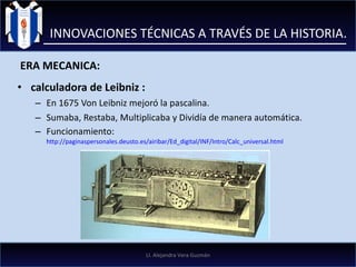 calculadora de Leibniz : En 1675 Von Leibniz mejoró la pascalina. Sumaba, Restaba, Multiplicaba y Dividía de manera automática. Funcionamiento:  http://paginaspersonales.deusto.es/airibar/Ed_digital/INF/Intro/Calc_universal.html INNOVACIONES TÉCNICAS A TRAVÉS DE LA HISTORIA. ERA MECANICA: LI. Alejandra Vera Guzmán 