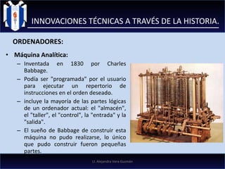 Máquina Analítica: Inventada en 1830 por Charles Babbage.  Podía ser "programada" por el usuario para ejecutar un repertorio de instrucciones en el orden deseado. incluye la mayoría de las partes lógicas de un ordenador actual: el "almacén", el "taller", el "control", la "entrada" y la "salida". El sueño de Babbage de construir esta máquina no pudo realizarse, lo único que pudo construir fueron pequeñas partes. INNOVACIONES TÉCNICAS A TRAVÉS DE LA HISTORIA. ORDENADORES: LI. Alejandra Vera Guzmán 