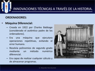 Máquina Diferencial: Creada en 1922 por Charles Babbage (considerado el auténtico padre de los ordenadores). Era una máquina que ejecutara operaciones repetitivas, evitando el error humano.  Resolvía polinomios de segundo grado mediante un método numérico diferencial.  Era capaz de realizar cualquier cálculo y de almacenar programas. INNOVACIONES TÉCNICAS A TRAVÉS DE LA HISTORIA. ORDENADORES: LI. Alejandra Vera Guzmán 