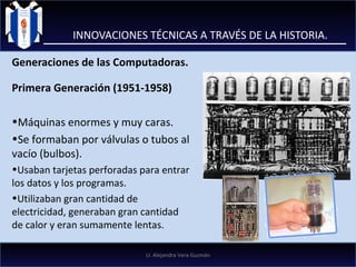 INNOVACIONES TÉCNICAS A TRAVÉS DE LA HISTORIA. Generaciones de las Computadoras. Primera Generación (1951-1958)  Máquinas enormes y muy caras. Se formaban por válvulas o tubos al vacío (bulbos). Usaban tarjetas perforadas para entrar los datos y los programas.  Utilizaban gran cantidad de electricidad, generaban gran cantidad de calor y eran sumamente lentas.  LI. Alejandra Vera Guzmán 