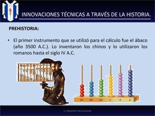 El primer instrumento que se utilizó para el cálculo fue el ábaco (año 3500 A.C.). Lo inventaron los chinos y lo utilizaron los romanos hasta el siglo IV A.C. INNOVACIONES TÉCNICAS A TRAVÉS DE LA HISTORIA. PREHISTORIA: LI. Alejandra Vera Guzmán 