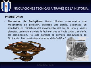 Mecanismo de Antikythera:  Hacía cálculos astronómicos con mecanismos de precisión. Utilizaba una perilla, accionaba un simulador en miniatura del movimiento del sol, la luna y varios planetas, teniendo a la vista la fecha en que se había dado, o se daría, tal combinación. Ha sido llamado la primera computadora de Occidente.  Fue construido alrededor del año 80 a.C INNOVACIONES TÉCNICAS A TRAVÉS DE LA HISTORIA. PREHISTORIA: LI. Alejandra Vera Guzmán 