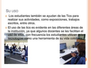 SU USO
  Los estudiantes también se ayudan de las Tics para
  realizar sus actividades, como exposiciones, trabajos
  escritos, entre otros.
 El uso de las tics es evidente en las diferentes áreas de
  la institución, ya que algunos docentes se les facilitan el
  uso de ellas, con frecuencia los estudiantes utilizan estas
  tecnologías como una herramienta de su vida cotidiana.
 