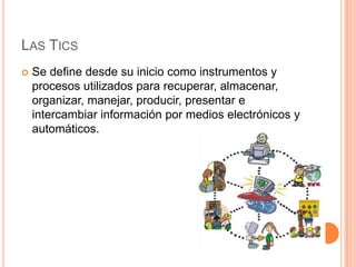 LAS TICS
   Se define desde su inicio como instrumentos y
    procesos utilizados para recuperar, almacenar,
    organizar, manejar, producir, presentar e
    intercambiar información por medios electrónicos y
    automáticos.
 