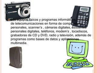 EJ
    Los equipos físicos y programas informáticos, material
     de telecomunicaciones en forma de computadoras
     personales, scanner’s , cámaras digitales, asistentes
     personales digitales, teléfonos, modem’s , tocadiscos,
     grabadoras de CD y DVD, radio y televisión, además de
     programas como bases de datos y aplicaciones
     multimedia.
 