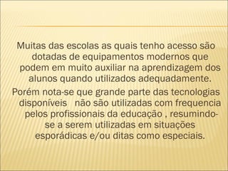 Muitas das escolas as quais tenho acesso são
     dotadas de equipamentos modernos que
 podem em muito auxiliar na aprendizagem dos
    alunos quando utilizados adequadamente.
Porém nota-se que grande parte das tecnologias
 disponíveis não são utilizadas com frequencia
   pelos profissionais da educação , resumindo-
        se a serem utilizadas em situações
      esporádicas e/ou ditas como especiais.
 