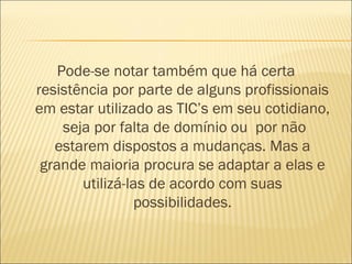 Pode-se notar também que há certa
resistência por parte de alguns profissionais
em estar utilizado as TIC’s em seu cotidiano,
     seja por falta de domínio ou por não
   estarem dispostos a mudanças. Mas a
 grande maioria procura se adaptar a elas e
        utilizá-las de acordo com suas
                 possibilidades.
 