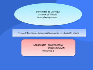 Universidad de Guayaquil
                    Facultad de filosofía
                   Maestría en párvulos




Tema : Influencia de las nuevas tecnologías en educación infantil




               INTEGRANTES : ROMERO JENNY
                             SANCHEZ JAZMIN
                      PARVULOS 5
 