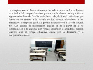 La marginación escolar considero que ha sido y es uno de los problemas
principales del rezago educativo, ya sea por la idiosincrasia que tienen
algunos miembros de familia hacia la escuela, debido al pesimismo que
tienen en su futuro, a la lejanía de los centros educativos, a los
embarazos a temprana edad, ala pronta incorporación a la vida laboral,
etc. Aun cuando la marginación escolar se da a partir de la no
incorporación a la escuela, por rezago, deserción o abandono escolar,
tenemos que el rezago educativo existe por la deserción y la
marginación escolar.
 