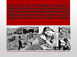 Sabias que de cada 100 mexicanos que ingresan al
sistema educativo, 38 no terminan la primaria y solo 2 se
titulan. Las causas de estas cifras son diversas como: el
maltrato físico, la vida en la calle, la pobreza, por la crisis
económica, los niños dejan de estudiar por trabajar.
 