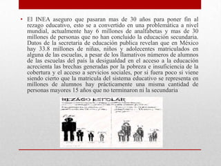 • El INEA aseguro que pasaran mas de 30 años para poner fin al
  rezago educativo, esto se a convertido en una problemática a nivel
  mundial, actualmente hay 6 millones de analfabetas y mas de 30
  millones de personas que no han concluido la educación secundaria.
  Datos de la secretaria de educación publica revelan que en México
  hay 33.8 millones de niñas, niños y adolecentes matriculados en
  alguna de las escuelas, a pesar de los llamativos números de alumnos
  de las escuelas del país la desigualdad en el acceso a la educación
  acrecienta las brechas generadas por la pobreza e insuficiencia de la
  cobertura y el acceso a servicios sociales, por si fuera poco si viene
  siendo cierto que la matricula del sistema educativo se representa en
  millones de alumnos hay prácticamente una misma cantidad de
  personas mayores 15 años que no terminaron ni la secundaria
 