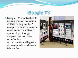  Google TV se actualiza la
última versión conocida
del SO de la gran G. Al
margen de las ventajas de
rendimiento y software
que incluye, Google
asegura que con esta
versión, las
actualizaciones llegarán
de forma más asidua a la
televisión.
 