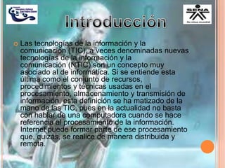  Las tecnologías de la información y la
comunicación (TIC), a veces denominadas nuevas
tecnologías de la información y la
comunicación (NTIC) son un concepto muy
asociado al de informática. Si se entiende esta
última como el conjunto de recursos,
procedimientos y técnicas usadas en el
procesamiento, almacenamiento y transmisión de
información, esta definición se ha matizado de la
mano de las TIC, pues en la actualidad no basta
con hablar de una computadora cuando se hace
referencia al procesamiento de la información.
Internet puede formar parte de ese procesamiento
que, quizás, se realice de manera distribuida y
remota.
 