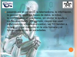 pasando por el comercio, la telemedicina, la información,
la gestión de múltiples bases de datos, la bolsa,
la robótica y los usos militares, sin olvidar la ayuda a
los discapacitados (por ejemplo, ciegos que usan
sintetizadores vocales avanzados), las TIC tienden a
ocupar un lugar creciente en la vida humana y el
funcionamiento de las sociedades.
 