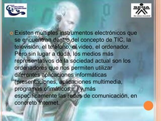  Existen múltiples instrumentos electrónicos que
se encuentran dentro del concepto de TIC, la
televisión, el teléfono, el video, el ordenador.
Pero sin lugar a duda, los medios más
representativos de la sociedad actual son los
ordenadores que nos permiten utilizar
diferentes aplicaciones informáticas
(presentaciones, aplicaciones multimedia,
programas ofimáticos,...) y más
específicamente las redes de comunicación, en
concreto Internet.
 