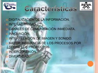  DIGITALIZACIÓN DE LA INFORMACIÓN.
 INTERACTIVIDAD.
 CANALES DE COMUNICACIÓN INMEDIATA.
 INNOVACIÓN.
 INTERRELACIÓN DE IMAGEN Y SONIDO.
 MAYOR INFLUENCIA DE LOS PROCESOS POR
SOBRE LOS PRODUCTOS.
 INTERCONEXIÓN.
 DIVERSIDAD.

 