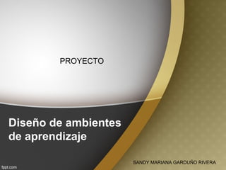 Diseño de ambientes
de aprendizaje
SANDY MARIANA GARDUÑO RIVERA
PROYECTO
 