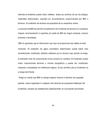 Además el contenido puede incluir software, textos y/o archivos de voz de códigos,
materiales relacionados, soportes y/o documentación proporcionada por IBM o
terceros. El contenido de terceros es propiedad de su respectivo dueño.
La decisión de IBM de permitir la publicación de Contenido de terceros no constituye
ninguna recomendación ni garantía por parte de IBM de ningún producto, servicio
empresa o tecnología.
IBM no garantiza que la información que aquí se proporciona sea válida en todo
momento. El contenido de algún comentario determinado puede haber sido
recientemente modificado, dañado o alterado por un tercero cuya opinión no tenga
el suficiente nivel de conocimiento en los campos en cuestión. El Contenido puede
incluir imprecisiones técnicas o errores tipográficos y puede ser modificado,
mejorado o actualizado sin notificación alguna. El uso de Wiki y de su Contenido es
a riesgo del Cliente.
Tenga en cuenta que IBM no otorga ninguna licencia ni derecho de copyright,
patente, marca registrada ni cualquier otro derecho de propiedad intelectual del
Contenido, excepto los establecidos explícitamente en el presente documento.
11
 