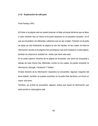 3.1.6 Exploración de wiki pace
Final Fantasy Wiki:
Al Entrar a la página web se puede observar el título principal del tema que se lleva
a cabo, también hay un índice en la parte izquierda en un pequeño recuadro, en el
que se encuentran los diferentes subtemas que se van a tratar. También en la parte
de abajo ya casi finalizando la página se ven las fuentes en las cuales se basa la
información escrita en la página y los comentarios que se le realizaron a esta página,
también se observa la cantidad de visitas que tiene esta web.
En la parte superior derecha de la página se encuentra una barra de búsqueda y
debajo de esta misma hay diferentes iconos en los cuales se puede compartir la
información (Google, Facebook Y Twitter)
Al lado derecho de la información respectiva se encuentran algunas imagines del
tema tratado, también se pueden encontrar en la parte final del tema y al iniciar un
nuevo sub tema.
También, ya al final se encuentran algunos videos que basan la información que
está escrita en esta página web.
13
 