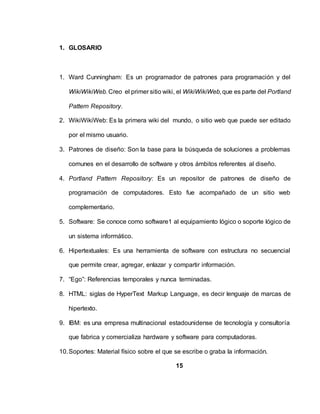 1. GLOSARIO
1. Ward Cunningham: Es un programador de patrones para programación y del
WikiWikiWeb.Creo el primer sitio wiki, el WikiWikiWeb,que es parte del Portland
Pattern Repository.
2. WikiWikiWeb: Es la primera wiki del mundo, o sitio web que puede ser editado
por el mismo usuario.
3. Patrones de diseño: Son la base para la búsqueda de soluciones a problemas
comunes en el desarrollo de software y otros ámbitos referentes al diseño.
4. Portland Pattern Repository: Es un repositor de patrones de diseño de
programación de computadores. Esto fue acompañado de un sitio web
complementario.
5. Software: Se conoce como software1 al equipamiento lógico o soporte lógico de
un sistema informático.
6. Hipertextuales: Es una herramienta de software con estructura no secuencial
que permite crear, agregar, enlazar y compartir información.
7. “Ego”: Referencias temporales y nunca terminadas.
8. HTML: siglas de HyperText Markup Language, es decir lenguaje de marcas de
hipertexto.
9. IBM: es una empresa multinacional estadounidense de tecnología y consultoría
que fabrica y comercializa hardware y software para computadoras.
10.Soportes: Material físico sobre el que se escribe o graba la información.
15
 