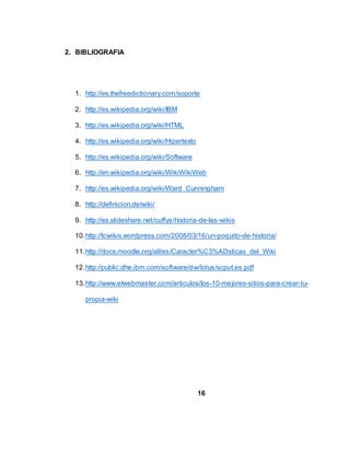 2. BIBLIOGRAFIA
1. http://es.thefreedictionary.com/soporte
2. http://es.wikipedia.org/wiki/IBM
3. http://es.wikipedia.org/wiki/HTML
4. http://es.wikipedia.org/wiki/Hipertexto
5. http://es.wikipedia.org/wiki/Software
6. http://en.wikipedia.org/wiki/WikiWikiWeb
7. http://es.wikipedia.org/wiki/Ward_Cunningham
8. http://definicion.de/wiki/
9. http://es.slideshare.net/cuffys/historia-de-las-wikis
10.http://tcwikis.wordpress.com/2008/03/16/un-poquito-de-historia/
11.http://docs.moodle.org/all/es/Caracter%C3%ADsticas_del_Wiki
12.http://public.dhe.ibm.com/software/dw/lotus/scput.es.pdf
13.http://www.elwebmaster.com/articulos/los-10-mejores-sitios-para-crear-tu-
propia-wiki
16
 