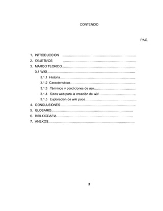 CONTENIDO
PAG.
1. INTRODUCCION ……………………………………………………………
2. OBJETIVOS ……………………………………………………………
3. MARCO TEORICO……………………………………………………………
3.1 WIKI……………………………………………………………………......
3.1.1 Historia…………………………………………………………......
3.1.2 Características…………………………………………………….
3.1.3 Términos y condiciones de uso…………………………………
3.1.4 Sitios web para la creación de wiki……………………………..
3.1.5 Exploración de wiki pace…………………………………………
4. CONCLUSIONES……………………………………………………………..
5. GLOSARIO…………………………………………………………………..
6. BIBLIOGRAFIA………………………………………………………………
7. ANEXOS………………………………………………………………………
3
 