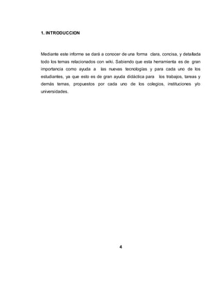 1. INTRODUCCION
Mediante este informe se dará a conocer de una forma clara, concisa, y detallada
todo los temas relacionados con wiki. Sabiendo que esta herramienta es de gran
importancia como ayuda a las nuevas tecnologías y para cada uno de los
estudiantes, ya que esto es de gran ayuda didáctica para los trabajos, tareas y
demás temas, propuestos por cada uno de los colegios, instituciones y/o
universidades.
4
 