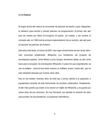 3.1.2 Historia
El origen de los wiki está en la comunidad de patrones de diseño, cuyos integrantes
lo utilizaron para escribir y discutir patrones de programación. El primer wiki wiki
web fue creado por Ward Cunningham. El aparte de inventar y dar nombre al
concepto wiki, en 1995 creó la primera implementación de un servidor, wiki wiki para
el repositor de patrones de Portland.
Seis años más tarde, en enero de 2001, tuvo lugar al nacimiento de una de las wikis,
más conocidas actualmente: Wikipedia. Los fundadores del proyecto de
enciclopedia nupedia, Jimbo Wales y Larry Sanger, decidieron utilizar un wiki como
base para el proyecto de enciclopedia Wikipedia. A pesar de que originalmente se
usó el software usemod mas tarde crearon un software propio, media wiki, que ha
sido adoptado después por muchos otros wikis.
Hoy en día existen diversas wikis de todo tipo y temas debido a la expansión y
popularidad creciente de esta herramienta de escritura colaborativa. Actualmente,
el wiki más grande que existe es la versión en inglés de Wikipedia, y se guarda por
varias otras de sus versiones. Es muy frecuente por ejemplo la creación de wikis
para proveer de documentación a programas informáticos.
7
 