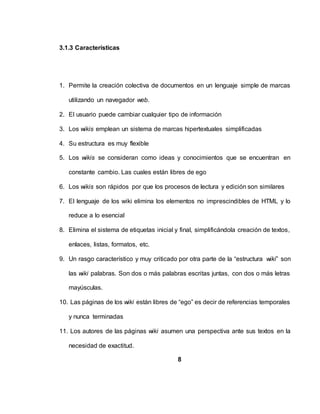 3.1.3 Características
1. Permite la creación colectiva de documentos en un lenguaje simple de marcas
utilizando un navegador web.
2. El usuario puede cambiar cualquier tipo de información
3. Los wikis emplean un sistema de marcas hipertextuales simplificadas
4. Su estructura es muy flexible
5. Los wikis se consideran como ideas y conocimientos que se encuentran en
constante cambio. Las cuales están libres de ego
6. Los wikis son rápidos por que los procesos de lectura y edición son similares
7. El lenguaje de los wiki elimina los elementos no imprescindibles de HTML y lo
reduce a lo esencial
8. Elimina el sistema de etiquetas inicial y final, simplificándola creación de textos,
enlaces, listas, formatos, etc.
9. Un rasgo característico y muy criticado por otra parte de la “estructura wiki” son
las wiki palabras. Son dos o más palabras escritas juntas, con dos o más letras
mayúsculas.
10. Las páginas de los wiki están libres de “ego” es decir de referencias temporales
y nunca terminadas
11. Los autores de las páginas wiki asumen una perspectiva ante sus textos en la
necesidad de exactitud.
8
 