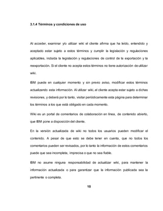 3.1.4 Términos y condiciones de uso
Al acceder, examinar y/o utilizar wiki el cliente afirma que ha leído, entendido y
aceptado estar sujeto a estos términos y cumplir la legislación y regulaciones
aplicables, incluida la legislación y regulaciones de control de la exportación y la
reexportación. Si el cliente no acepta estos términos no tiene autorización de utilizar
wiki.
IBM puede en cualquier momento y sin previo aviso, modificar estos términos
actualizando esta información. Al utilizar wiki, el cliente acepta estar sujeto a dichas
revisiones, y deberá por lo tanto, visitar periódicamente esta página para determinar
los términos a los que está obligado en cada momento.
Wiki es un portal de comentarios de colaboración en línea, de contenido abierto,
que IBM pone a disposición del cliente.
En la versión actualizada de wiki no todos los usuarios pueden modificar el
contenido. A pesar de que esto se debe tener en cuenta, que no todos los
comentarios pueden ser revisados, por lo tanto la información de estos comentarios
puede que sea incompleta, imprecisa o que no sea fiable.
IBM no asume ninguna responsabilidad de actualizar wiki, para mantener la
información actualizada o para garantizar que la información publicada sea la
pertinente o completa.
10
 