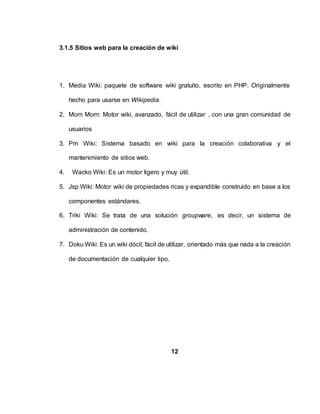 3.1.5 Sitios web para la creación de wiki
1. Media Wiki: paquete de software wiki gratuito, escrito en PHP. Originalmente
hecho para usarse en Wikipedia.
2. Morn Morn: Motor wiki, avanzado, fácil de utilizar , con una gran comunidad de
usuarios
3. Pm Wiki: Sistema basado en wiki para la creación colaborativa y el
mantenimiento de sitios web.
4. Wacko Wiki: Es un motor ligero y muy útil.
5. Jsp Wiki: Motor wiki de propiedades ricas y expandible construido en base a los
componentes estándares.
6. Triki Wiki: Se trata de una solución groupware, es decir, un sistema de
administración de contenido.
7. Doku Wiki: Es un wiki dócil, fácil de utilizar, orientado más que nada a la creación
de documentación de cualquier tipo.
12
 