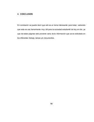 4. CONCLUSION
En conclusión se puede decir que wiki es un tema interesante para tratar, sabiendo
que esta es una herramienta muy útil para la sociedad estudiantil de hoy en día, ya
que de estas páginas web proviene varia de la información que se es solicitada en
los diferentes trabajo, tareas y/o documentos.
14
 
