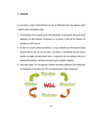 3. ANEXOS
La más clara y mejor representación de wiki es Wikipedia aquí hay algunos datos
curiosos sobre esta página web.
1. Considerado como el sexto portal más importante a nivel global, Wikipedia tiene
alrededor de 365 millones de lectores en el mundo y más de 24 millones de
artículos en 285 idiomas.
2. Si eres un usuario asiduo de Internet, es muy probable que Wikipedia te haya
sacado más de una vez de una duda. Y es lógico, si consideras que tan sólo la
versión en inglés de este portal, tiene a disposición de sus lectores más de 4
millones de artículos, de todos los temas que te puedas imaginar.
3. Ante tales cifras, uno se pregunta cuántos escritores colaboran para Wikipedia.
La respuesta es alrededor de 100 mil colaboradores, todos voluntarios.
17
 
