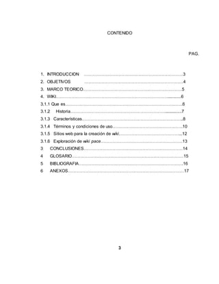 CONTENIDO
PAG.
1. INTRODUCCION ……………………………………………………………3
2. OBJETIVOS ……………………………………………………………4
3. MARCO TEORICO……………………………………………………………5
4. WIKI……………………………………………………………………............6
3.1.1 Que es……………………………………………………………………….6
3.1.2 Historia…………………………………………………………...............7
3.1.3 Características……………………………………………………………..8
3.1.4 Términos y condiciones de uso………………………………………….10
3.1.5 Sitios web para la creación de wiki……………………………………...12
3.1.6 Exploración de wiki pace…………………………………………………13
3 CONCLUSIONES……………………………………………………………14
4 GLOSARIO……………………………………………………………………15
5 BIBLIOGRAFIA……………………………………………………………….16
6 ANEXOS………………………………………………………………………17
3
 