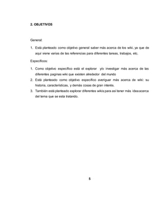 2. OBJETIVOS
General:
1. Está planteado como objetivo general saber más acerca de los wiki, ya que de
aquí viene varias de las referencias para diferentes tareas, trabajos, etc.
Específicos:
1. Como objetivo específico está el explorar y/o investigar más acerca de las
diferentes paginas wiki que existen alrededor del mundo
2. Está planteado como objetivo específico averiguar más acerca de wiki: su
historia, características, y demás cosas de gran interés.
3. También está planteado explorar diferentes wikis para así tener más ideaacerca
del tema que se esta tratando.
5
 